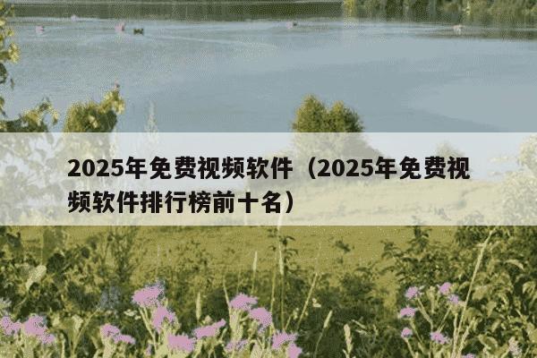 2025年免费视频软件（2025年免费视频软件排行榜前十名）