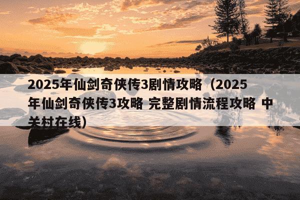 2025年仙剑奇侠传3剧情攻略（2025年仙剑奇侠传3攻略 完整剧情流程攻略 中关村在线）