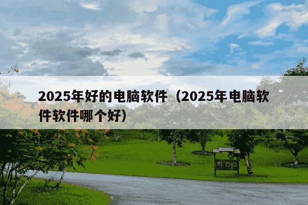 2025年好的电脑软件（2025年电脑软件软件哪个好）