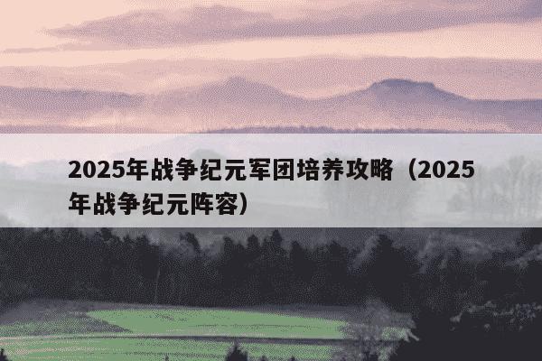 2025年战争纪元军团培养攻略（2025年战争纪元阵容）
