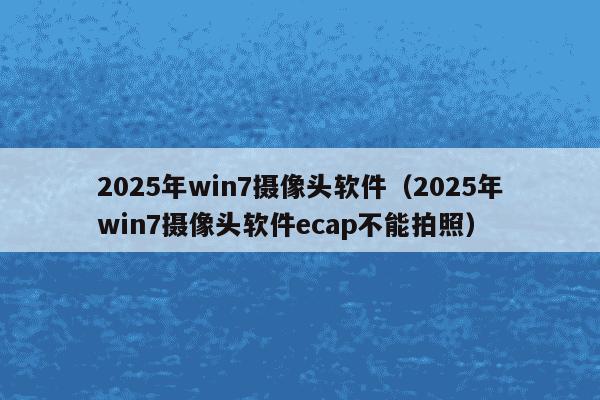 2025年win7摄像头软件（2025年win7摄像头软件ecap不能拍照）