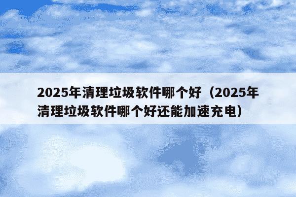 2025年清理垃圾软件哪个好（2025年清理垃圾软件哪个好还能加速充电）