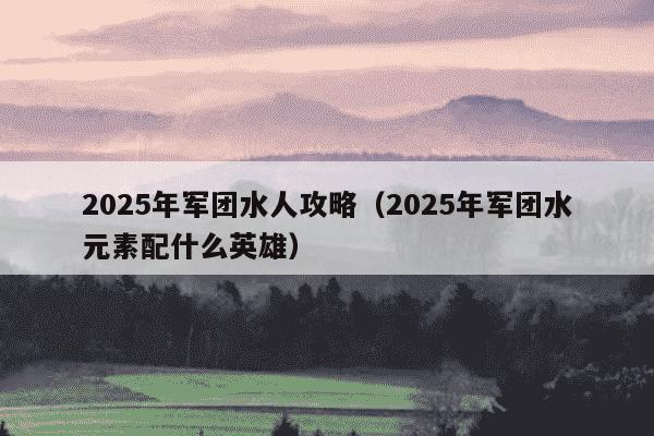 2025年军团水人攻略（2025年军团水元素配什么英雄）