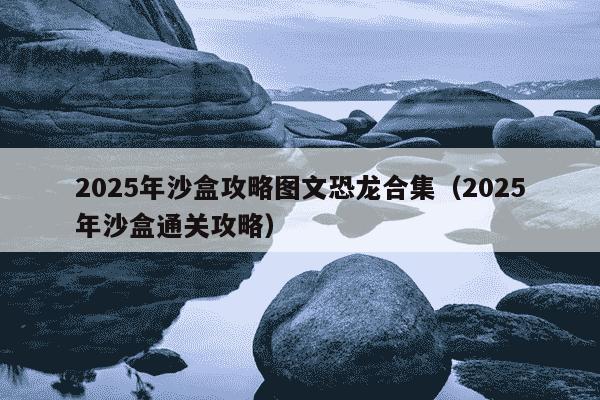 2025年沙盒攻略图文恐龙合集（2025年沙盒通关攻略）