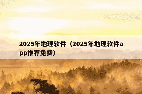 2025年地理软件（2025年地理软件app推荐免费）
