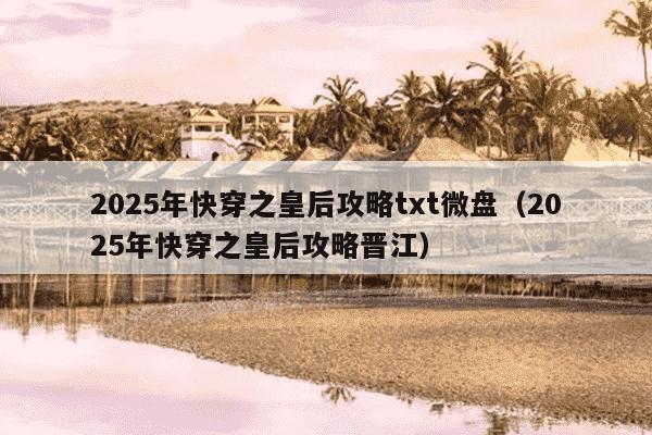 2025年快穿之皇后攻略txt微盘（2025年快穿之皇后攻略晋江）
