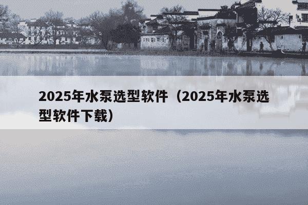 2025年水泵选型软件（2025年水泵选型软件下载）