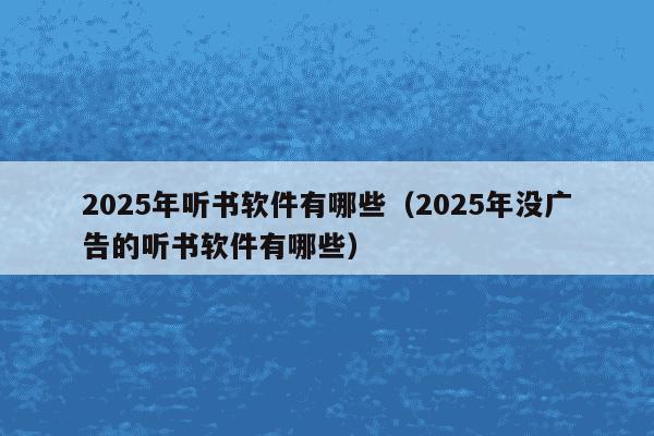 2025年听书软件有哪些（2025年没广告的听书软件有哪些）