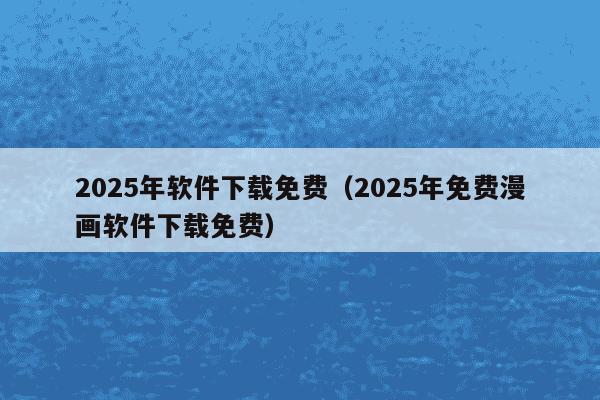 2025年软件下载免费（2025年免费漫画软件下载免费）