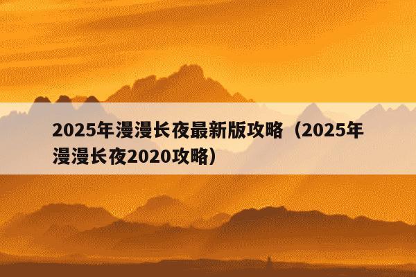 2025年漫漫长夜最新版攻略（2025年漫漫长夜2020攻略）