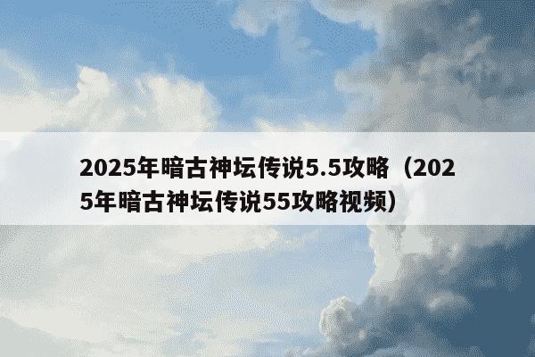 2025年暗古神坛传说5.5攻略（2025年暗古神坛传说55攻略视频）