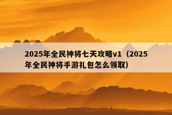 2025年全民神将七天攻略v1（2025年全民神将手游礼包怎么领取）