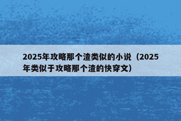 2025年攻略那个渣类似的小说（2025年类似于攻略那个渣的快穿文）