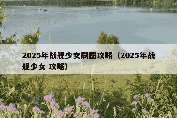 2025年战舰少女刷图攻略（2025年战舰少女 攻略）