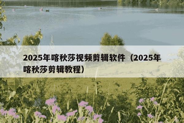 2025年喀秋莎视频剪辑软件（2025年喀秋莎剪辑教程）