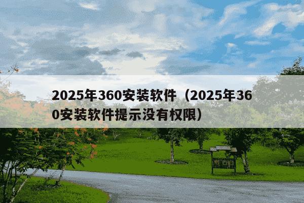 2025年360安装软件（2025年360安装软件提示没有权限）