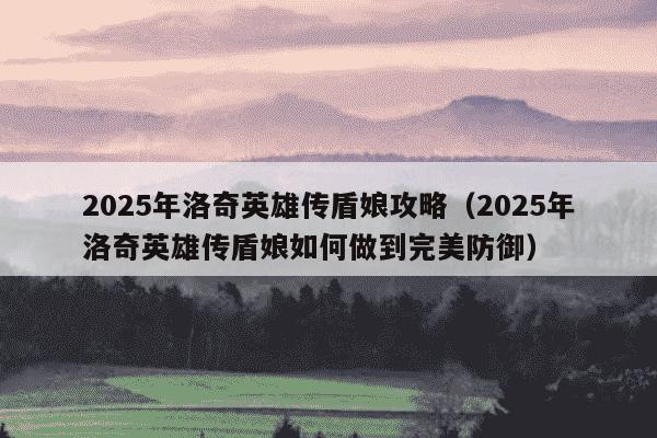 2025年洛奇英雄传盾娘攻略（2025年洛奇英雄传盾娘如何做到完美防御）