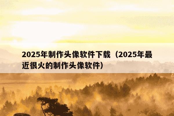 2025年制作头像软件下载（2025年最近很火的制作头像软件）