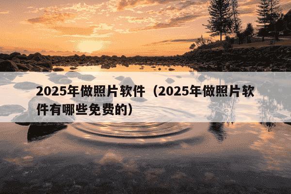 2025年做照片软件（2025年做照片软件有哪些免费的）