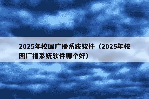 2025年校园广播系统软件（2025年校园广播系统软件哪个好）