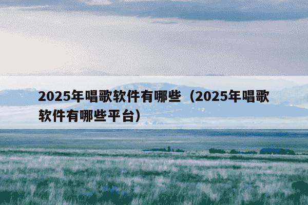 2025年唱歌软件有哪些（2025年唱歌软件有哪些平台）