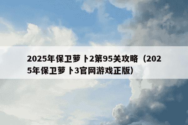 2025年保卫萝卜2第95关攻略（2025年保卫萝卜3官网游戏正版）