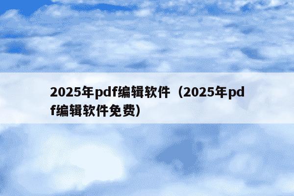 2025年pdf编辑软件（2025年pdf编辑软件免费）