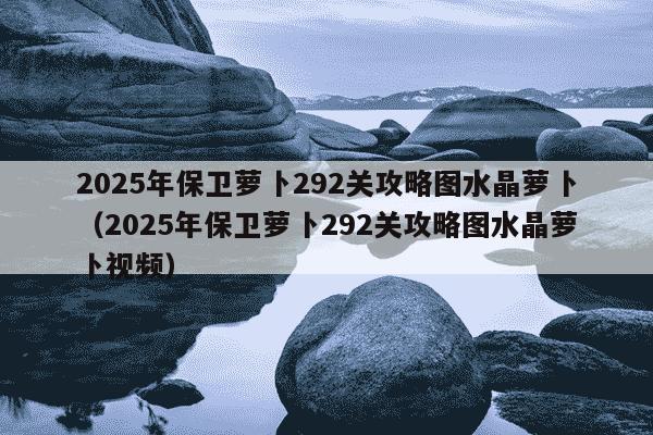 2025年保卫萝卜292关攻略图水晶萝卜（2025年保卫萝卜292关攻略图水晶萝卜视频）