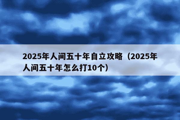 2025年人间五十年自立攻略（2025年人间五十年怎么打10个）