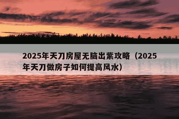 2025年天刀房屋无脑出紫攻略（2025年天刀做房子如何提高风水）